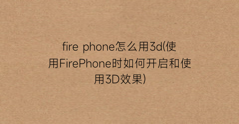 firephone怎么用3d(使用FirePhone时如何开启和使用3D效果)